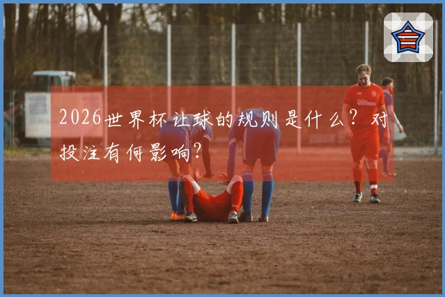 2026世界杯让球的规则是什么？对投注有何影响？