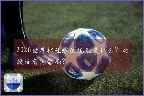 2026世界杯让球的规则是什么？对投注有何影响？